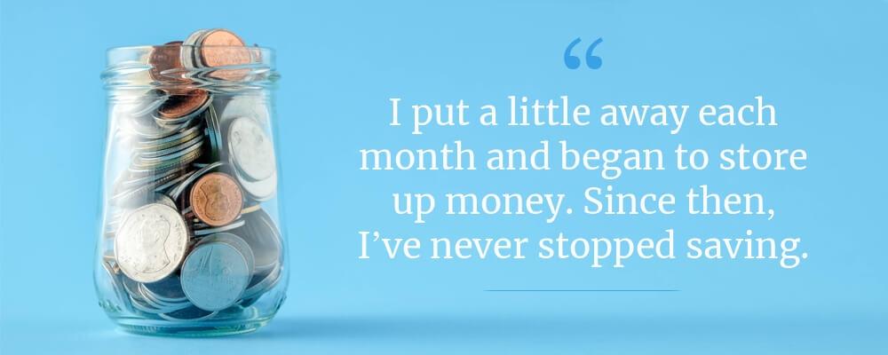 I put a little away each month and began to store up money. Since then, I've never stopped saving.