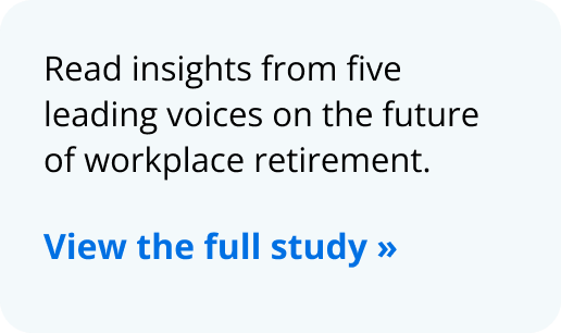 Read insights from five leading voices on the future of workplace retirement. View the full study 