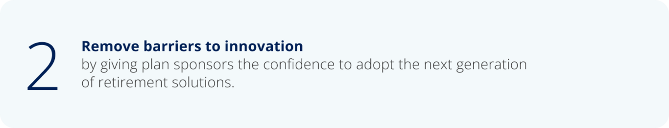 2. Remove barriers to innovation by giving plan sponsors the confidence to adopt the next generation  of retirement solutions.