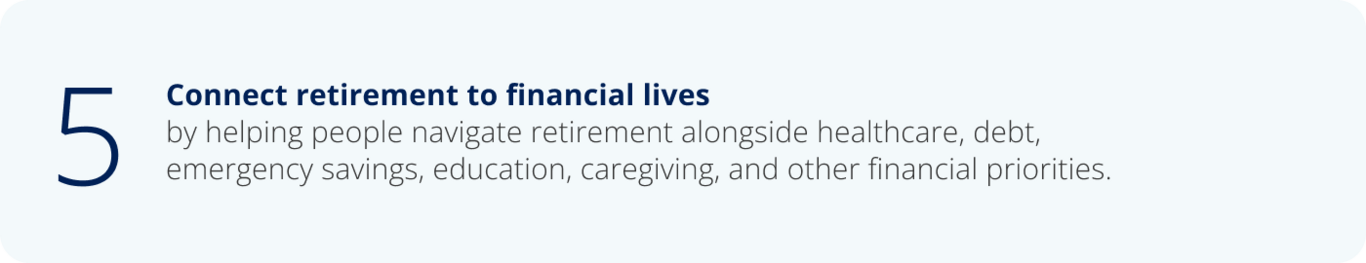 5. Connect retirement to financial lives by helping people navigate retirement alongside healthcare, debt,  emergency savings, education, caregiving, and other financial priorities.