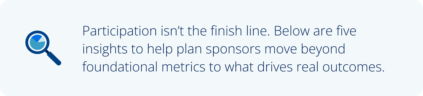 Participation isn’t the finish line. Below are five insights to help plan sponsors move beyond foundational metrics to what drives real outcomes.
